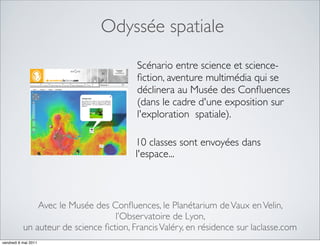 Odyssée spatiale
                                         Scénario entre science et science-
                                         ﬁction, aventure multimédia qui se
                                         déclinera au Musée des Conﬂuences
                                         (dans le cadre d'une exposition sur
                                         l'exploration spatiale).

                                         10 classes sont envoyées dans
                                         l'espace...



               Avec le Musée des Conﬂuences, le Planétarium de Vaux en Velin,
                                   l’Observatoire de Lyon,
           un auteur de science ﬁction, Francis Valéry, en résidence sur laclasse.com
vendredi 6 mai 2011
 