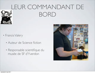 LEUR COMMANDANT DE
                             BORD


    •   Francis Valery

         •   Auteur de Science ﬁction

         •   Responsable scientiﬁque du
             musée de SF d’Yverdon




vendredi 6 mai 2011
 