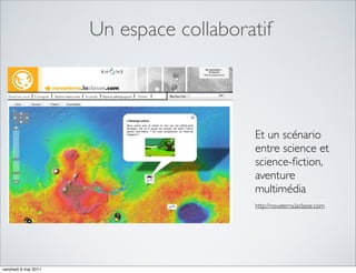 Un espace collaboratif



                                         Et un scénario
                                         entre science et
                                         science-ﬁction,
                                         aventure
                                         multimédia
                                         http://novaterra.laclasse.com




vendredi 6 mai 2011
 