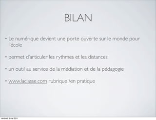 BILAN
    •   Le numérique devient une porte ouverte sur le monde pour
        l’école

    •   permet d’articuler les rythmes et les distances

    •   un outil au service de la médiation et de la pédagogie

    •   www.laclasse.com rubrique /en pratique




vendredi 6 mai 2011
 