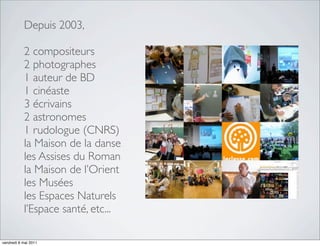 Depuis 2003,

           2 compositeurs
           2 photographes
           1 auteur de BD
           1 cinéaste
           3 écrivains
           2 astronomes
           1 rudologue (CNRS)
           la Maison de la danse
           les Assises du Roman
           la Maison de l’Orient
           les Musées
           les Espaces Naturels
           l’Espace santé, etc...

vendredi 6 mai 2011
 