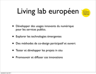 Living lab européen
                      •   Développer des usages innovants du numérique
                          pour les services publics.

                      •   Explorer les technologies émergentes

                      •   Des méthodes de co-design participatif et ouvert

                      •   Tester et développer les projets in situ

                      •   Promouvoir et diffuser ces innovations




vendredi 6 mai 2011
 