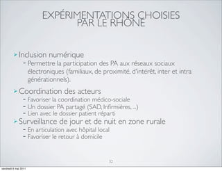EXPÉRIMENTATIONS CHOISIES
                                  PAR LE RHÔNE

          Inclusion numérique
             − Permettre la participation        des PA aux réseaux sociaux
                      électroniques (familiaux, de proximité, d'intérêt, inter et intra
                      générationnels).
          Coordination              des acteurs
                −     Favoriser la coordination médico-sociale
                −     Un dossier PA partagé (SAD, Inﬁrmières, ...)‫‏‬
                −     Lien avec le dossier patient réparti
          Surveillance            de jour et de nuit en zone rurale
                −     En articulation avec hôpital local
                −     Favoriser le retour à domicile


                                                       32
vendredi 6 mai 2011
 