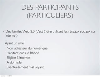 DES PARTICIPANTS
                       (PARTICULIERS)

    •   Des familles Web 2.0 (c'est à dire utilisant les réseaux sociaux sur
        Internet)

        Ayant un aîné
         Non utilisateur du numérique
         Habitant dans le Rhône
         Eligible à Internet
         A domicile
         Eventuellement mal voyant

vendredi 6 mai 2011
 