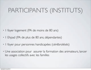 PARTICIPANTS (INSTITUTS)

    •   1 foyer logement (PA de moins de 80 ans)

    •   1 Ehpad (PA de plus de 80 ans, dépendantes)

    •   1 foyer pour personnes handicapées (cérébrolésés)

    •   Une association pour assurer la formation des animateurs, lancer
        les usages collectifs avec les familles



vendredi 6 mai 2011
 