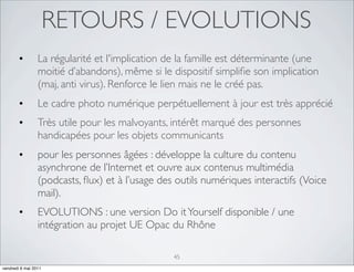 RETOURS / EVOLUTIONS
        •        La régularité et l'implication de la famille est déterminante (une
                 moitié d’abandons), même si le dispositif simpliﬁe son implication
                 (maj, anti virus). Renforce le lien mais ne le créé pas.
        •        Le cadre photo numérique perpétuellement à jour est très apprécié
        •        Très utile pour les malvoyants, intérêt marqué des personnes
                 handicapées pour les objets communicants
        •        pour les personnes âgées : développe la culture du contenu
                 asynchrone de l’Internet et ouvre aux contenus multimédia
                 (podcasts, ﬂux) et à l’usage des outils numériques interactifs (Voice
                 mail).
        •        EVOLUTIONS : une version Do it Yourself disponible / une
                 intégration au projet UE Opac du Rhône

                                                 45
vendredi 6 mai 2011
 