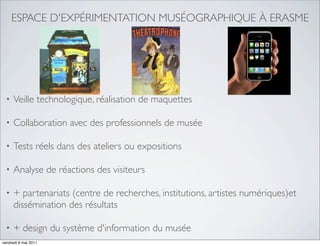 ESPACE D'EXPÉRIMENTATION MUSÉOGRAPHIQUE À ERASME




  •   Veille technologique, réalisation de maquettes

  •   Collaboration avec des professionnels de musée

  •   Tests réels dans des ateliers ou expositions

  •   Analyse de réactions des visiteurs

  •   + partenariats (centre de recherches, institutions, artistes numériques)et
      dissémination des résultats

  •   + design du système d'information du musée
vendredi 6 mai 2011
 