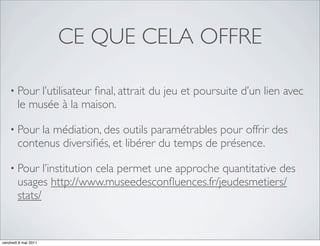 CE QUE CELA OFFRE

    • Pour   l’utilisateur ﬁnal, attrait du jeu et poursuite d’un lien avec
        le musée à la maison.

    • Pour   la médiation, des outils paramétrables pour offrir des
        contenus diversiﬁés, et libérer du temps de présence.

    • Pour     l’institution cela permet une approche quantitative des
        usages http://www.museedesconﬂuences.fr/jeudesmetiers/
        stats/


vendredi 6 mai 2011
 