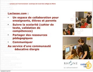 > Laclasse.com l'environnement numérique de travail des collèges du Rhône




             Laclasse.com :
             •        Un espace de collaboration pour
                      enseignants, élèves et parents
             •        Suivre la scolarité (cahier de
                      texte, validation de
                      compétences)
             •        Partager des ressources
                      pédagogiques
             •        Communiquer
             Au service d'une communauté
                 éducative élargie




vendredi 6 mai 2011
 