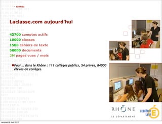 > Chiffres




         Laclasse.com aujourd'hui

         43700 comptes actifs
         10000 classes
         1500 cahiers de texte
         50000 documents
         2M pages vues / mois


           Pour... dans le Rhône : 111 collèges publics, 54 privés, 84000
            élèves de collèges.




vendredi 6 mai 2011
 