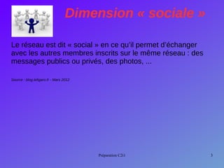 Préparation C2i1 3
Dimension « sociale »
Le réseau est dit « social » en ce qu’il permet d’échanger
avec les autres membres inscrits sur le même réseau : des
messages publics ou privés, des photos, ...
Source : blog.lefigaro.fr - Mars 2012
 