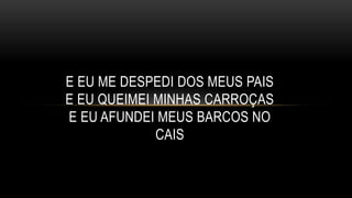 E EU ME DESPEDI DOS MEUS PAIS
E EU QUEIMEI MINHAS CARROÇAS
E EU AFUNDEI MEUS BARCOS NO
CAIS
 
