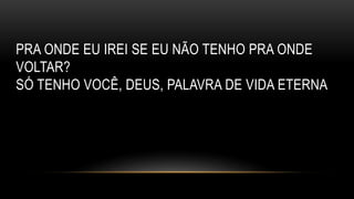 PRA ONDE EU IREI SE EU NÃO TENHO PRA ONDE
VOLTAR?
SÓ TENHO VOCÊ, DEUS, PALAVRA DE VIDA ETERNA
 
