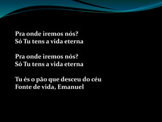 Pra onde iremos nós?
Só Tu tens a vida eterna
Pra onde iremos nós?
Só Tu tens a vida eterna
Tu és o pão que desceu do céu
Fonte de vida, Emanuel
 