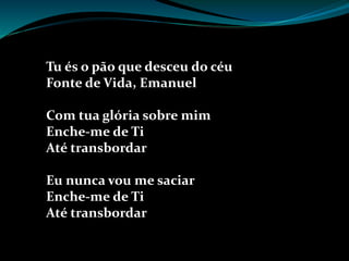Tu és o pão que desceu do céu
Fonte de Vida, Emanuel
Com tua glória sobre mim
Enche-me de Ti
Até transbordar
Eu nunca vou me saciar
Enche-me de Ti
Até transbordar
 