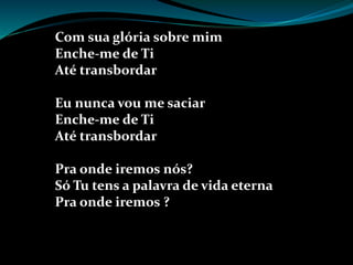 Com sua glória sobre mim
Enche-me de Ti
Até transbordar
Eu nunca vou me saciar
Enche-me de Ti
Até transbordar
Pra onde iremos nós?
Só Tu tens a palavra de vida eterna
Pra onde iremos ?
 
