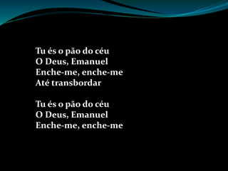 Tu és o pão do céu
O Deus, Emanuel
Enche-me, enche-me
Até transbordar
Tu és o pão do céu
O Deus, Emanuel
Enche-me, enche-me
 
