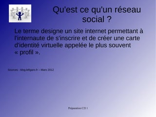 Préparation C2I 1
Qu'est ce qu'un réseau
social ?
Le terme designe un site internet permettant à
l'internaute de s'inscrire et de créer une carte
d'identité virtuelle appelée le plus souvent
« profil ».
Sources : blog.lefigaro.fr – Mars 2012
 