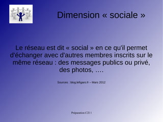 Préparation C2I 1
Dimension « sociale »
Le réseau est dit « social » en ce qu'il permet
d'échanger avec d'autres membres inscrits sur le
même réseau : des messages publics ou privé,
des photos, ….
Sources : blog.lefigaro.fr – Mars 2012
 