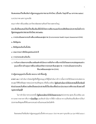 1
ข้อเสนอขอแก้ไขเพิ่มเติมร่างรัฐธรรมนูญฉบับเบื้องต้น พ.ศ.๒๕๕๙- ประภาพร แสงกาญจนวนิช (๑๕ กุมภาพันธ์ ๒๕๕๙ )
ข้อเสนอขอแก้ไขเพิ่มเติมร่างรัฐธรรมนูญแห่งราชอาณาจักรไทย (เบื้องต้น วันศุกร์ที่ ๒๙ มกราคม ๒๕๕๙)
น.ส.ประภาพร แสงกาญจนวนิช
คณะการจัดการสิ่งแวดล้อม มหาวิทยาลัยสงขลานครินทร์ วิทยาเขตหาดใหญ่
ประเด็นที่ขอเสนอให้แก้ไขเพิ่มเติมเพื่อให้เกิดความชัดเจนและรับรองสิทธิของประชาชนไม่ต่ากว่า
รัฐธรรมนูญแห่งราชอาณาจักรไทย พ.ศ.๒๕๕๐
๑. การประเมินผลกระทบด้านสิ่งแวดล้อมและสุขภาพ (Environmental Health Impact Assessment-EHIA)
๒. สิทธิชุมชน
๓. สิทธิชุมชนท้องถิ่นดั้งเดิม
๔. คณะกรรมการสิทธิมนุษยชนแห่งชาติ
๕. การปกครองส่วนท้องถิ่น
๑. การวิเคราะห์ผลกระทบสิ่งแวดล้อมสาหรับโครงการหรือกิจการที่อาจก่อให้เกิดผลกระทบต่อชุมชนอย่าง
รุนแรงทั้งทางด้านคุณภาพสิ่งแวดล้อมทรัพยากรธรรมชาติและสุขภาพ- การประเมินผลกระทบด้าน
สิ่งแวดล้อมและสุขภาพ (EHIA)
ร่างรัฐธรรมนูญฉบับเบื้องต้น หมวด ๕ หน้าที่ของรัฐ
มาตรา ๕๔ การดาเนินการใดของรัฐหรือที่รัฐจะอนุญาตให้ผู้ใดดาเนินการถ้าการนั้นอาจก่อให้เกิดผลกระทบต่อความ
สงบสุข วิถีชีวิตหรือสุขภาพของประชาชนหรือชุมชน หรือสิ่งแวดล้อม รัฐต้องดาเนินการให้ประชาชนที่เกี่ยวข้องมี
ส่วนร่วมและรับฟังความคิดเห็นของประชาชนที่เกี่ยวข้องเพื่อนามาประกอบการพิจารณาด้วยตามที่
กฎหมายบัญญัติ
ในการดาเนินการตามวรรคหนึ่ง รัฐต้องระมัดระวังให้เกิดผลกระทบต่อประชาชน ชุมชน สิ่งแวดล้อม และ
ความหลากหลายทางชีวภาพน้อยที่สุด และต้องดาเนินการให้มีการเยียวยาความเดือดร้อนหรือเสียหายให้แก่
ประชาชนหรือชุมชนที่ได้รับผลกระทบอย่างเป็นธรรมและโดยไม่ชักช้า
 