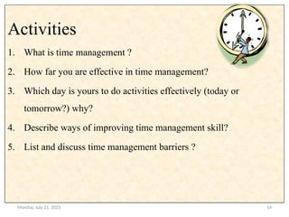 Monday, July 21, 2025 14
.
Activities
1. What is time management ?
2. How far you are effective in time management?
3. Which day is yours to do activities effectively (today or
tomorrow?) why?
4. Describe ways of improving time management skill?
5. List and discuss time management barriers ?
 