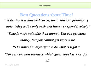 Monday, July 21, 2025 15
Time Management
“ Yesterday is a canceled check; tomorrow is a promissory
note; today is the only cash you have - so spend it wisely”
“Time is more valuable than money. You can get more
money, but you cannot get more time.
“The time is always right to do what is right.”
‘Time is common resource which gives equal service for
all
Best Quotations about Time!
 