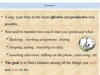 Monday, July 21, 2025 16
Time Management
• Using your time in the most effective and productive way
possible.
• You need to monitor how much time you spend and when
Studying , working assignment , testing
sleeping, eating, traveling to class,
watching television, talking on the phone, exercising, etc.
• The goal is to find a balance among all the things you need
and want to do.
 