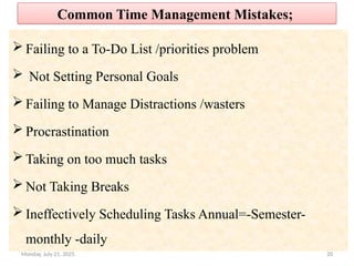 20
Common Time Management Mistakes;
 Failing to a To-Do List /priorities problem
 Not Setting Personal Goals
 Failing to Manage Distractions /wasters
 Procrastination
 Taking on too much tasks
 Not Taking Breaks
 Ineffectively Scheduling Tasks Annual=-Semester-
monthly -daily
Monday, July 21, 2025
 