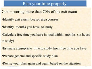 Monday, July 21, 2025 21
Plan your time properly
Goal= scoring more than 70% of the exit exam
•Identify exit exam focused area courses
•Identify months you have to study
•Calculate free time you have in total within months (in hours
to study)
•Estimate appropriate time to study from free time you have.
•Prepare general and specific study plan
•Revise your plan again and again based on the situation
 