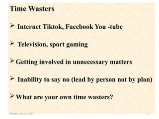 24
.
Time Wasters
 Internet Tiktok, Facebook You -tube
 Television, sport gaming
Getting involved in unnecessary matters
 Inability to say no (lead by person not by plan)
What are your own time wasters?
Monday, July 21, 2025
 