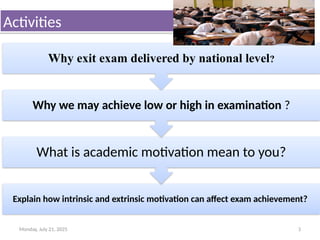 Monday, July 21, 2025 3
Activities
Explain how intrinsic and extrinsic motivation can affect exam achievement?
What is academic motivation mean to you?
Why we may achieve low or high in examination ?
Why exit exam delivered by national level?
 