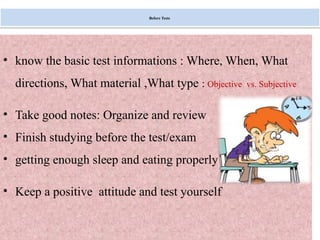 Monday, July 21, 2025 37
Before Tests
• know the basic test informations : Where, When, What
directions, What material ,What type : Objective vs. Subjective
• Take good notes: Organize and review
• Finish studying before the test/exam
• getting enough sleep and eating properly
• Keep a positive attitude and test yourself
 
