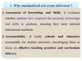 Monday, July 21, 2025 4
1. Why standardized exit exam delivered ?
1. Assessment of Knowledge and Skills: It evaluates
whether students have acquired the necessary knowledge
and skills to graduate, ensuring they meet national
educational standards.
2. Accountability: It holds schools and educators
accountable for student outcomes, encouraging them to
focus on effective teaching practices and curriculum
delivery.
 