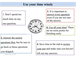 Monday, July 21, 2025 42
Use your time wisely
1. Don’t spend too
much time on any
one question.
2. Answer the easiest
questions first, but be sure to
go back to those questions
you skipped.
3. It is important to
answer every question
even if you are not sure
of the answer.
4. Use all your time! There
are no extra points for
finishing early.
4. Save time at the end to review
your test and make sure you haven't
left out any answers.
 