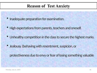 Monday, July 21, 2025 46
Reason of Test Anxiety
 Inadequatepreparationforexamination.
 Highexpectationsfromparents,teachersandoneself.
 Unhealthycompetitionintheclasstosecurethehighestmarks.
 Jealousy.(behavingwithresentment,suspicion,or
protectivenessduetoenvyorfearoflosingsomethingvaluable
 