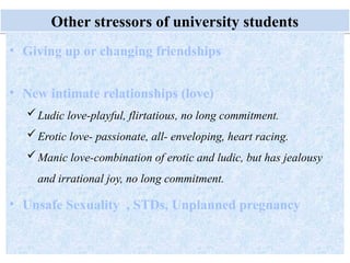 Monday, July 21, 2025 49
Other stressors of university students
• Giving up or changing friendships
• New intimate relationships (love)
Ludic love-playful, flirtatious, no long commitment.
Erotic love- passionate, all- enveloping, heart racing.
Manic love-combination of erotic and ludic, but has jealousy
and irrational joy, no long commitment.
• Unsafe Sexuality , STDs, Unplanned pregnancy
 