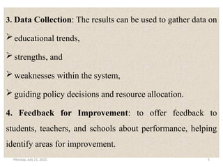 Monday, July 21, 2025 5
.
3. Data Collection: The results can be used to gather data on
 educational trends,
 strengths, and
 weaknesses within the system,
 guiding policy decisions and resource allocation.
4. Feedback for Improvement: to offer feedback to
students, teachers, and schools about performance, helping
identify areas for improvement.
 