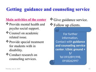 Monday, July 21, 2025 52
Getting guidance and counseling service
Main activities of the center
Provide mental health and
psycho social support.
Counsel on academic
related issue.
Provide special treatment
for students with in
disability.
Conduct research on
counseling services.
Give guidance service.
Follow up clients.
For further
information,
Contact with guidance
and counseling service
center /clinic ground +
1/
Tel 0932891998,
0918262997
 