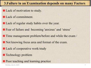 Monday, July 21, 2025 7
3.Failure in an Examination depends on many Factors
Lack of motivation to study.
Lack of commitment.
Lack of regular study habits over the year.
Fear of failure and becoming 'anxious’ and ‘stress’
Time management problem/before and while the exam /
Not knowing focus area and format of the exam.
Lack of cooperative work/study
Technology problem
Poor teaching and learning practice
 