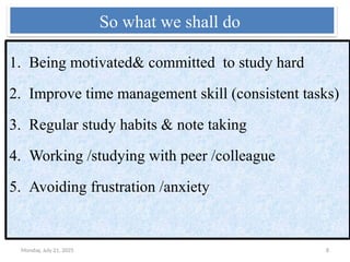 Monday, July 21, 2025 8
So what we shall do
1. Being motivated& committed to study hard
2. Improve time management skill (consistent tasks)
3. Regular study habits & note taking
4. Working /studying with peer /colleague
5. Avoiding frustration /anxiety
 