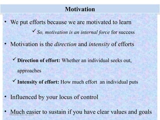 9
Motivation
• We put efforts because we are motivated to learn
So, motivation is an internal force for success
• Motivation is the direction and intensity of efforts
Direction of effort: Whether an individual seeks out,
approaches
Intensity of effort: How much effort an individual puts
• Influenced by your locus of control
• Much easier to sustain if you have clear values and goals
Monday, July 21, 2025
 
