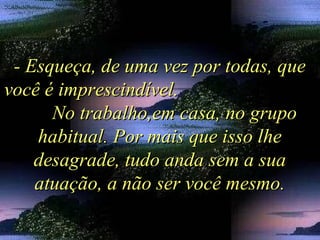 - Esqueça, de uma vez por todas, que- Esqueça, de uma vez por todas, que
você é imprescindível.você é imprescindível.
No trabalho,em casa, no grupoNo trabalho,em casa, no grupo
habitual. Por mais que isso lhehabitual. Por mais que isso lhe
desagrade, tudo anda sem a suadesagrade, tudo anda sem a sua
atuação, a não ser você mesmo.atuação, a não ser você mesmo.
 
