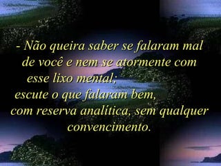 - Não queira saber se falaram mal- Não queira saber se falaram mal
de você e nem se atormente comde você e nem se atormente com
esse lixo mental;esse lixo mental;
escute o que falaram bem,escute o que falaram bem,
com reserva analítica, sem qualquercom reserva analítica, sem qualquer
convencimento.convencimento.
 
