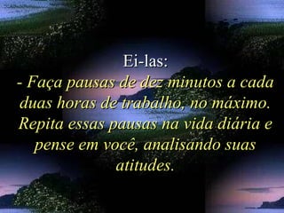 Ei-las:Ei-las:
- Faça pausas de dez minutos a cada- Faça pausas de dez minutos a cada
duas horas de trabalho, no máximo.duas horas de trabalho, no máximo.
Repita essas pausas na vida diária eRepita essas pausas na vida diária e
pense em você, analisando suaspense em você, analisando suas
atitudes.atitudes.
 