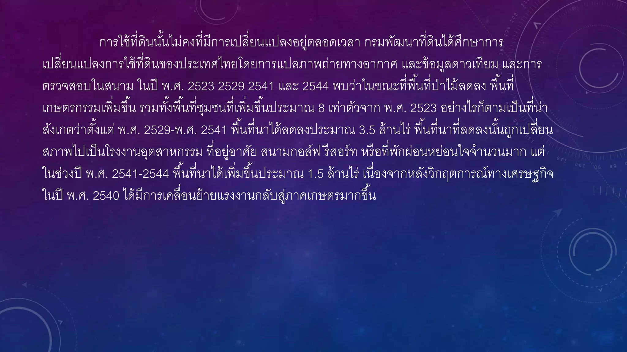 การใช้ที่ดินนั้นไม่คงที่มีการเปลี่ยนแปลงอยู่ตลอดเวลา กรมพัฒนาที่ดินได้ศึกษาการ
เปลี่ยนแปลงการใช้ที่ดินของประเทศไทยโดยการแปลภาพถ่ายทางอากาศ และข้อมูลดาวเทียม และการ
ตรวจสอบในสนาม ในปี พ.ศ. 2523 2529 2541 และ 2544 พบว่าในขณะที่พื้นที่ป่าไม้ลดลง พื้นที่
เกษตรกรรมเพิ่มขึ้น รวมทั้งพื้นที่ชุมชนที่เพิ่มขึ้นประมาณ 8 เท่าตัวจาก พ.ศ. 2523 อย่างไรก็ตามเป็นที่น่า
สังเกตว่าตั้งแต่ พ.ศ. 2529-พ.ศ. 2541 พื้นที่นาได้ลดลงประมาณ 3.5 ล้านไร่ พื้นที่นาที่ลดลงนั้นถูกเปลี่ยน
สภาพไปเป็นโรงงานอุตสาหกรรม ที่อยู่อาศัย สนามกอล์ฟ รีสอร์ท หรือที่พักผ่อนหย่อนใจจานวนมาก แต่
ในช่วงปี พ.ศ. 2541-2544 พื้นที่นาได้เพิ่มขึ้นประมาณ 1.5 ล้านไร่ เนื่องจากหลังวิกฤตการณ์ทางเศรษฐกิจ
ในปี พ.ศ. 2540 ได้มีการเคลื่อนย้ายแรงงานกลับสู่ภาคเกษตรมากขึ้น
 