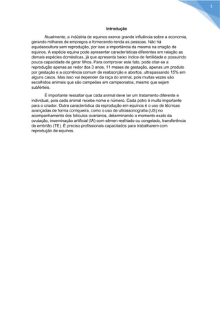 Introdução 
Atualmente, a indústria de equinos exerce grande influência sobre a economia, gerando milhares de empregos e fornecendo renda as pessoas. Não há equideocultura sem reprodução, por isso a importância da mesma na criação de equinos. A espécie equina pode apresentar características diferentes em ralação as demais espécies domésticas, já que apresenta baixo índice de fertilidade e possuindo pouca capacidade de gerar filhos. Para comprovar este fato, pode citar-se a reprodução apenas ao redor dos 3 anos, 11 meses de gestação, apenas um produto por gestação e a ocorrência comum de reabsorção e abortos, ultrapassando 15% em alguns casos. Mas isso vai depender da raça do animal, pois muitas vezes são escolhidos animais que são campeões em campeonatos, mesmo que sejam subférteis. 
É importante ressaltar que cada animal deve ter um tratamento diferente e individual, pois cada animal recebe nome e número. Cada potro é muito importante para o criador. Outra característica da reprodução em equinos é o uso de técnicas avançadas de forma corriqueira, como o uso de ultrassonografia (US) no acompanhamento dos folículos ovarianos, determinando o momento exato da ovulação, inseminação artificial (IA) com sêmen resfriado ou congelado, transferência de embrião (TE). É preciso profissionais capacitados para trabalharem com reprodução de equinos. 
1  