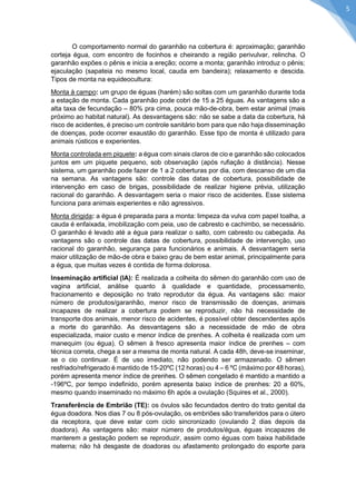 O comportamento normal do garanhão na cobertura é: aproximação; garanhão corteja égua, com encontro de focinhos e cheirando a região perivulvar, relincha. O garanhão expões o pênis e inicia a ereção; ocorre a monta; garanhão introduz o pênis; ejaculação (sapateia no mesmo local, cauda em bandeira); relaxamento e descida. Tipos de monta na equideocultura: 
Monta à campo: um grupo de éguas (harém) são soltas com um garanhão durante toda a estação de monta. Cada garanhão pode cobri de 15 a 25 éguas. As vantagens são a alta taxa de fecundação – 80% pra cima, pouca mão-de-obra, bem estar animal (mais próximo ao habitat natural). As desvantagens são: não se sabe a data da cobertura, há risco de acidentes, é preciso um controle sanitário bom para que não haja disseminação de doenças, pode ocorrer exaustão do garanhão. Esse tipo de monta é utilizado para animais rústicos e experientes. 
Monta controlada em piquete: a égua com sinais claros de cio e garanhão são colocados juntos em um piquete pequeno, sob observação (após rufiação à distância). Nesse sistema, um garanhão pode fazer de 1 a 2 coberturas por dia, com descanso de um dia na semana. As vantagens são: controle das datas de cobertura, possibilidade de intervenção em caso de brigas, possibilidade de realizar higiene prévia, utilização racional do garanhão. A desvantagem seria o maior risco de acidentes. Esse sistema funciona para animais experientes e não agressivos. 
Monta dirigida: a égua é preparada para a monta: limpeza da vulva com papel toalha, a cauda é enfaixada, imobilização com peia, uso de cabresto e cachimbo, se necessário. O garanhão é levado até a égua para realizar o salto, com cabresto ou cabeçada. As vantagens são o controle das datas de cobertura, possibilidade de intervenção, uso racional do garanhão, segurança para funcionários e animais. A desvantagem seria maior utilização de mão-de obra e baixo grau de bem estar animal, principalmente para a égua, que muitas vezes é contida de forma dolorosa. 
Inseminação artificial (IA): É realizada a colheita do sêmen do garanhão com uso de vagina artificial, análise quanto à qualidade e quantidade, processamento, fracionamento e deposição no trato reprodutor da égua. As vantagens são: maior número de produtos/garanhão, menor risco de transmissão de doenças, animais incapazes de realizar a cobertura podem se reproduzir, não há necessidade de transporte dos animais, menor risco de acidentes, é possível obter descendentes após a morte do garanhão. As desvantagens são a necessidade de mão de obra especializada, maior custo e menor índice de prenhes. A colheita é realizada com um manequim (ou égua). O sêmen à fresco apresenta maior índice de prenhes – com técnica correta, chega a ser a mesma de monta natural. A cada 48h, deve-se inseminar, se o cio continuar. É de uso imediato, não podendo ser armazenado. O sêmen resfriado/refrigerado é mantido de 15-20ºC (12 horas) ou 4 – 6 ºC (máximo por 48 horas), porém apresenta menor índice de prenhes. O sêmen congelado é mantido a mantido a -196ºC, por tempo indefinido, porém apresenta baixo índice de prenhes: 20 a 60%, mesmo quando inseminado no máximo 6h após a ovulação (Squires et al., 2000). 
Transferência de Embrião (TE): os óvulos são fecundados dentro do trato genital da égua doadora. Nos dias 7 ou 8 pós-ovulação, os embriões são transferidos para o útero da receptora, que deve estar com ciclo sincronizado (ovulando 2 dias depois da doadora). As vantagens são: maior número de produtos/égua, éguas incapazes de manterem a gestação podem se reproduzir, assim como éguas com baixa habilidade materna; não há desgaste de doadoras ou afastamento prolongado do esporte para 
5  