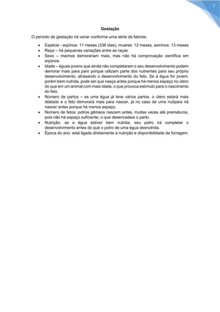 Gestação 
O período de gestação irá variar conforme uma série de fatores: 
 Espécie - eqüinos: 11 meses (336 dias), muares: 12 meses, asininos: 13 meses 
 Raça – há pequenas variações entre as raças. 
 Sexo – machos demorariam mais, mas não há comprovação científica em eqüinos. 
 Idade – éguas jovens que ainda não completaram o seu desenvolvimento podem demorar mais para parir porque utilizam parte dos nutrientes para seu próprio desenvolvimento, atrasando o desenvolvimento do feto. Se a égua for jovem, porém bem nutrida, pode ser que nasça antes porque há menos espaço no útero do que em um animal com mais idade, o que provoca estímulo para o nascimento do feto. 
 Número de partos – se uma égua já teve vários partos, o útero estará mais dilatado e o feto demorará mais para nascer, já no caso de uma nulípara irá nascer antes porque há menos espaço. 
 Número de fetos: potros gêmeos nascem antes, muitas vezes até prematuros, pois não há espaço suficiente, o que desencadeia o parto. 
 Nutrição: se a égua estiver bem nutrida, seu potro irá completar o desenvolvimento antes do que o potro de uma égua desnutrida. 
 Época do ano: está ligada diretamente à nutrição e disponibilidade de forragem. 
7  