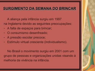 SURGIMENTO DA SEMANA DO BRINCARSURGIMENTO DA SEMANA DO BRINCAR
A aliança pela infância surgiu em 1997
na Inglaterra devido as seguintes preocupações:
- A falta de espaços para brincar;
- O consumismo desenfreado;
- A pressão escolar precoce;
- Estímulo virtual crescente (individualismo).
No Brasil o movimento surgiu em 2001 com um
grupo de pessoas e organizações unidas visando á
melhoria da vivência na infância.
 