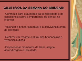 OBJETIVOS DA SEMANA DO BRINCAR:OBJETIVOS DA SEMANA DO BRINCAR:
-Contribuir para o aumento da sensibilidade e da
consciência sobre a importância do brincar na
infância;
-Valorizar o brincar saudável e a convivência entre
as crianças;
-Realizar um resgate cultural das brincadeiras e
vivências lúdicas;
-Proporcionar momentos de lazer, alegria,
aprendizagem e felicidade.
 